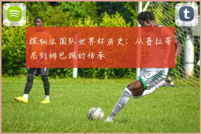 探秘法国队世界杯历史：从普拉蒂尼到姆巴佩的传承