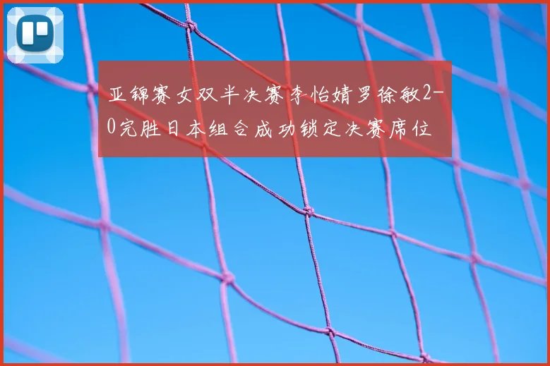 亚锦赛女双半决赛李怡婧罗徐敏2-0完胜日本组合成功锁定决赛席位