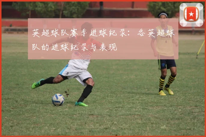 英超球队赛季进球纪录：各英超球队的进球纪录与表现