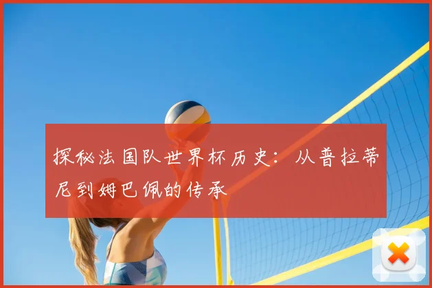 探秘法国队世界杯历史:从普拉蒂尼到姆巴佩的传承